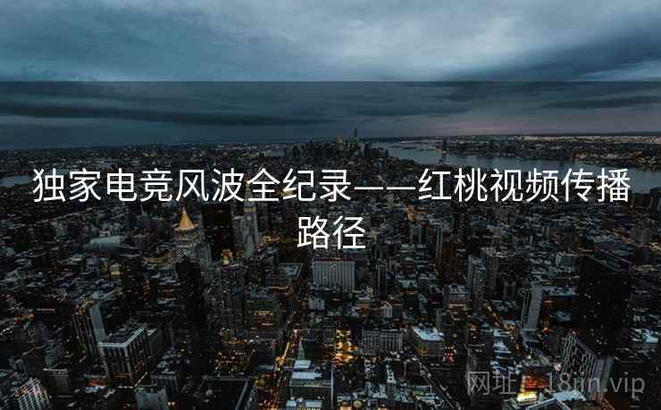 独家电竞风波全纪录——红桃视频传播路径