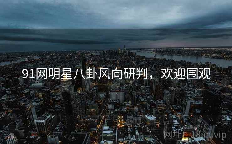 91网明星八卦风向研判，欢迎围观