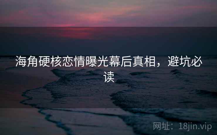 海角硬核恋情曝光幕后真相，避坑必读