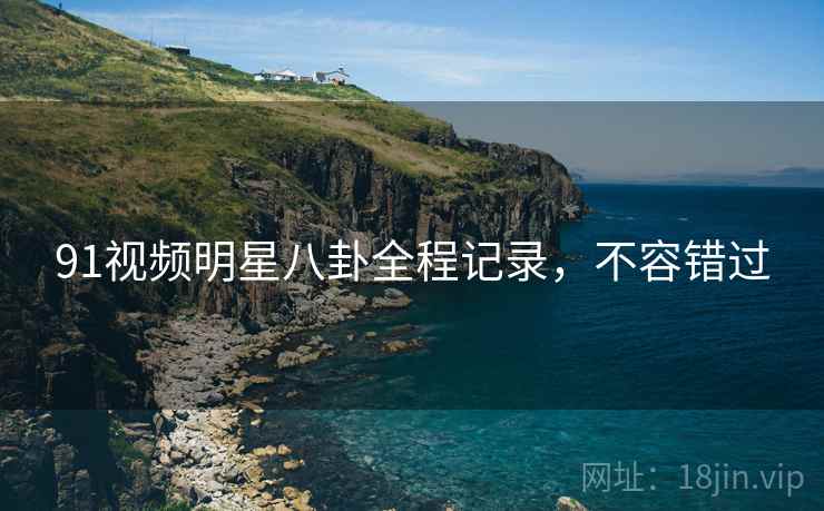 91视频明星八卦全程记录，不容错过