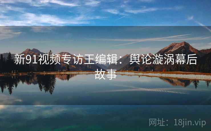 新91视频专访王编辑：舆论漩涡幕后故事