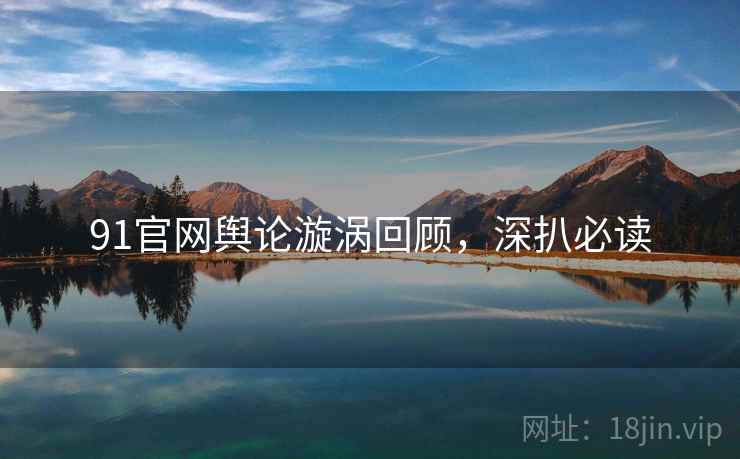 91官网舆论漩涡回顾，深扒必读