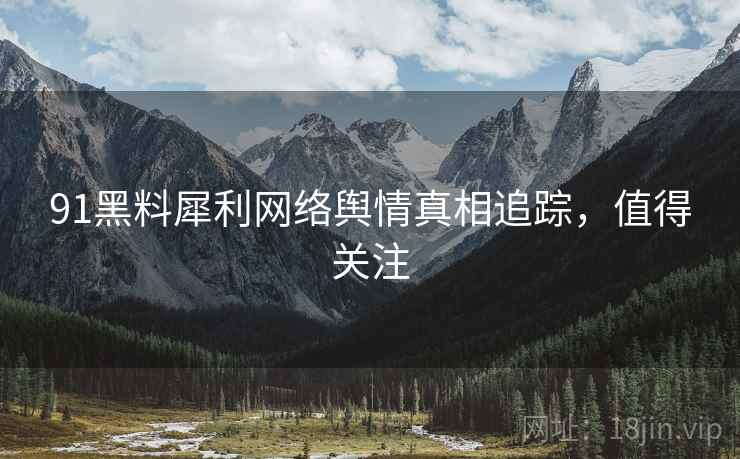 91黑料犀利网络舆情真相追踪，值得关注