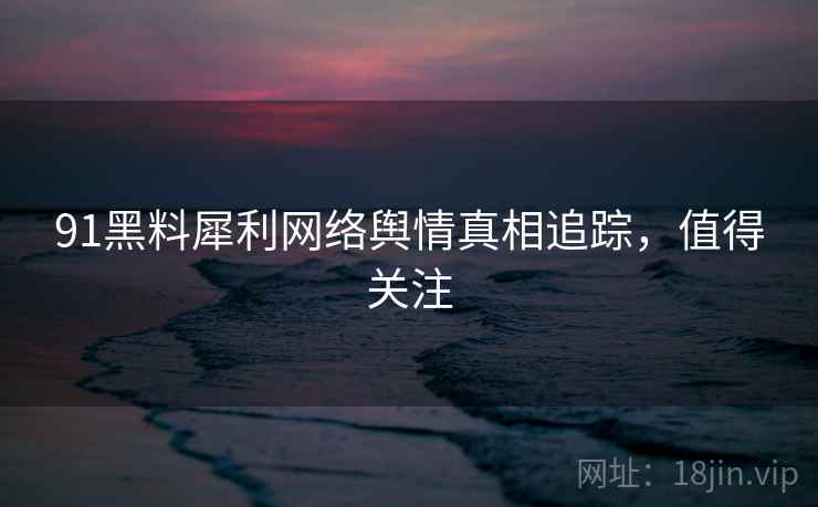 91黑料犀利网络舆情真相追踪，值得关注