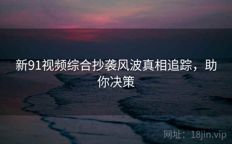 新91视频综合抄袭风波真相追踪，助你决策