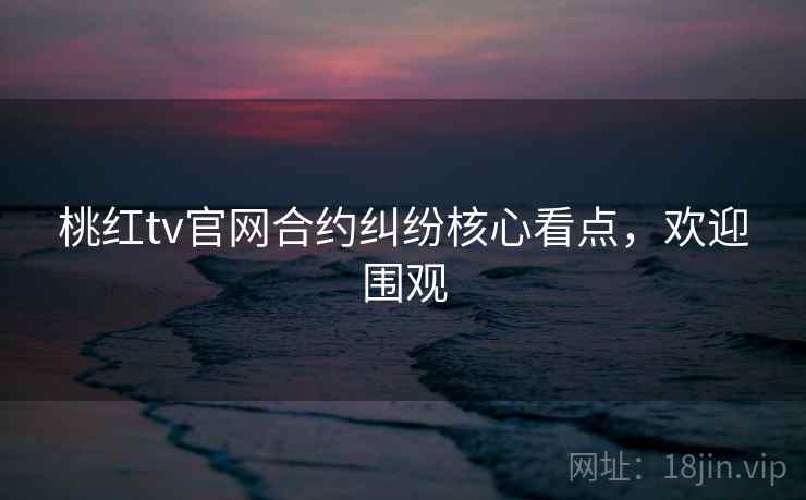 桃红tv官网合约纠纷核心看点，欢迎围观