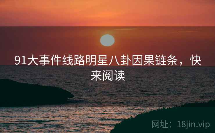 91大事件线路明星八卦因果链条，快来阅读