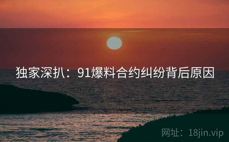 独家深扒：91爆料合约纠纷背后原因