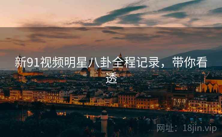 新91视频明星八卦全程记录，带你看透