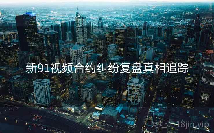 新91视频合约纠纷复盘真相追踪