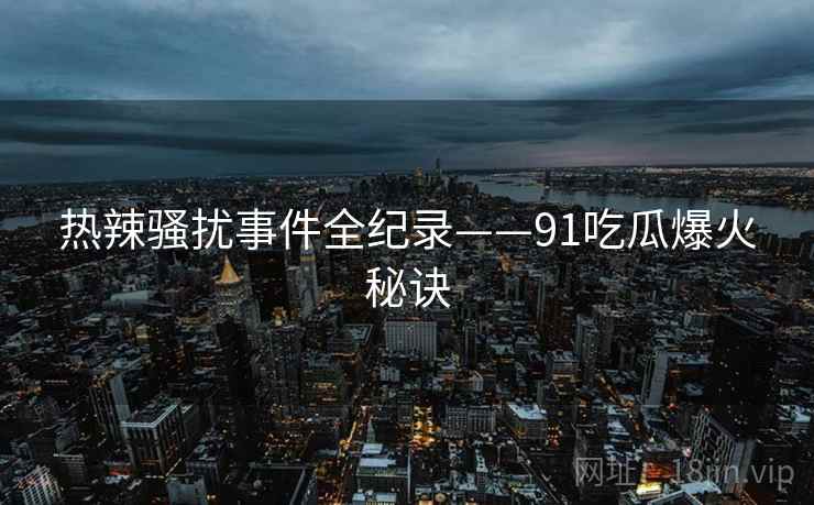 热辣骚扰事件全纪录——91吃瓜爆火秘诀