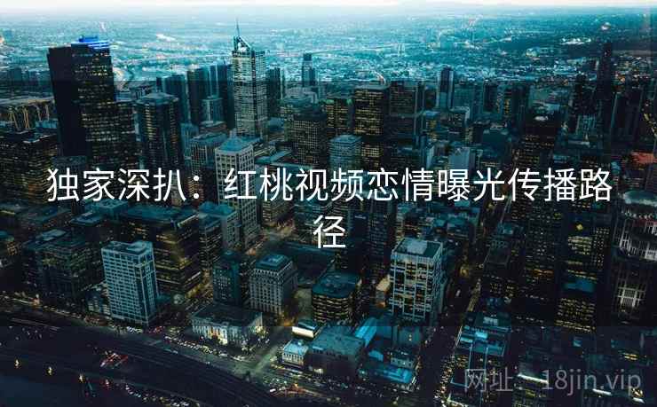 独家深扒：红桃视频恋情曝光传播路径