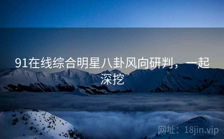 91在线综合明星八卦风向研判，一起深挖